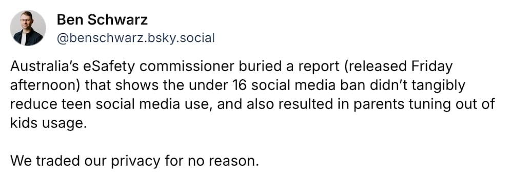 Ben Schwarz post on Bluesky: "Australia’s eSafety commissioner buried a report (released Friday afternoon) that shows the under 16 social media ban didn’t tangibly reduce teen social media use, and also resulted in parents tuning out of kids usage. We traded our privacy for no reason. "