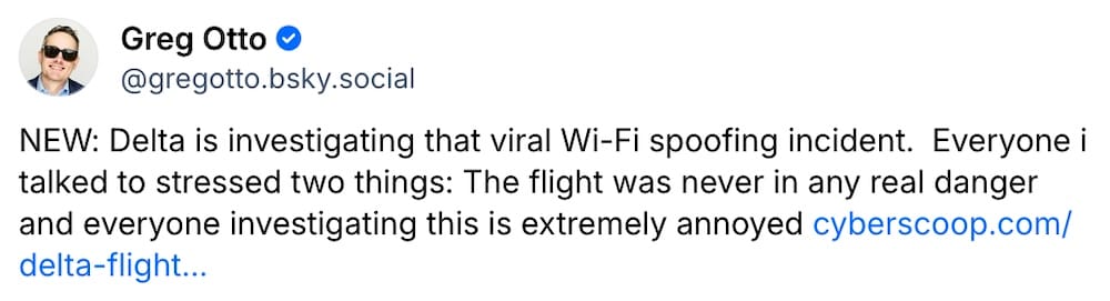 Greg Otto post on Bluesky: "NEW: Delta is investigating that viral Wi-Fi spoofing incident.  Everyone i talked to stressed two things: The flight was never in any real danger and everyone investigating this is extremely annoyed"