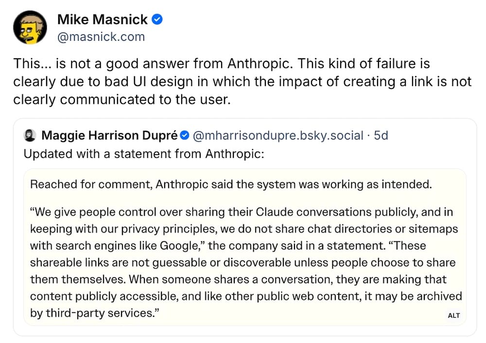 Mike Masnick post on Bluesky, which reads: "This... is not a good answer from Anthropic. This kind of failure is clearly due to bad UI design in which the impact of creating a link is not clearly communicated to the user," quote posting Maggie Harrison Dupre, who said: "Updated with a statement from Anthropic," which reads: "“We give people control over sharing their Claude conversations publicly, and in keeping with our privacy principles, we do not share chat directories or sitemaps with search engines like Google,” the company said in a statement. “These shareable links are not guessable or discoverable unless people choose to share them themselves. When someone shares a conversation, they are making that content publicly accessible, and like other public web content, it may be archived by third-party services.”