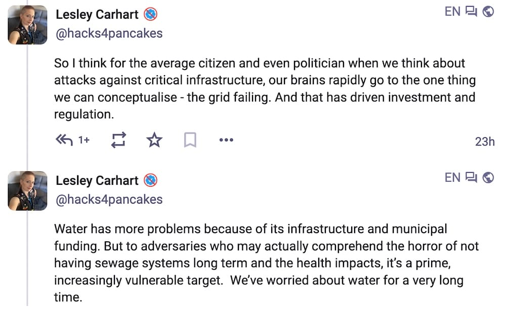 Lesley Carhart posts on Mastodon, which read: "So I think for the average citizen and even politician when we think about attacks against critical infrastructure, our brains rapidly go to the one thing we can conceptualise - the grid failing. And that has driven investment and regulation. Water has more problems because of its infrastructure and municipal funding. But to adversaries who may actually comprehend the horror of not having sewage systems long term and the health impacts, it’s a prime, increasingly vulnerable target. We’ve worried about water for a very long time."
