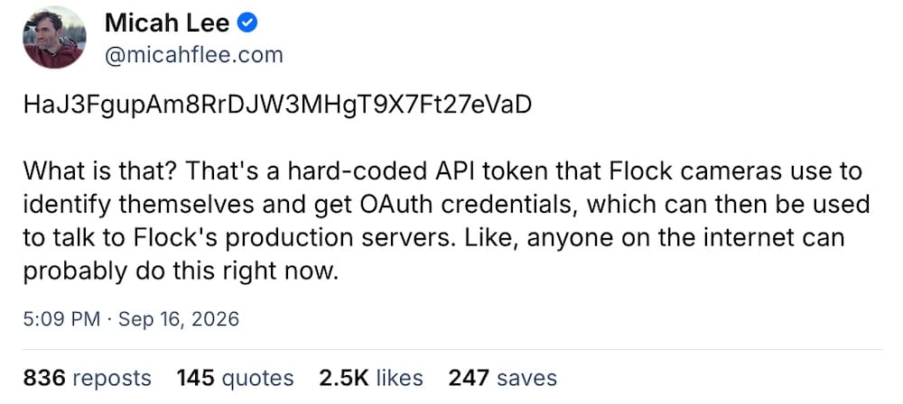 Micah Lee post on Bluesky: "HaJ3FgupAm8RrDJW3MHgT9X7Ft27eVaD  What is that? That's a hard-coded API token that Flock cameras use to identify themselves and get OAuth credentials, which can then be used to talk to Flock's production servers. Like, anyone on the internet can probably do this right now."
