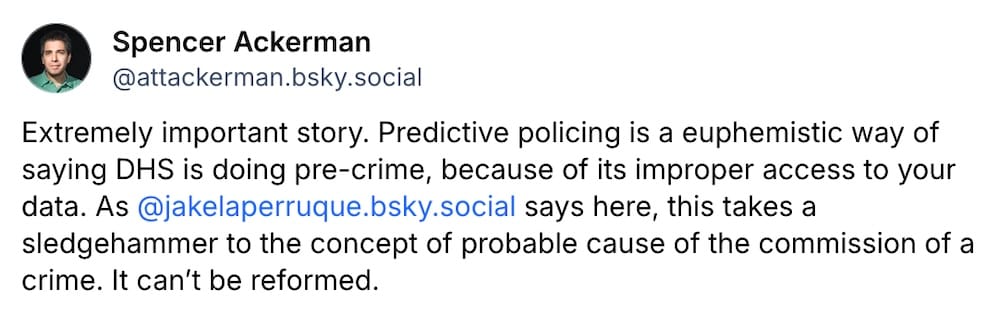 Spencer Ackerman post on Bluesky: "Extremely important story. Predictive policing is a euphemistic way of saying DHS is doing pre-crime, because of its improper access to your data. As @jakelaperruque.bsky.social says here, this takes a sledgehammer to the concept of probable cause of the commission of a crime. It can’t be reformed."