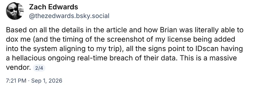 Zach Edwards post on Bluesky: "Based on all the details in the article and how Brian was literally able to dox me (and the timing of the screenshot of my license being added into the system aligning to my trip), all the signs point to IDscan having a hellacious ongoing real-time breach of their data. This is a massive vendor."