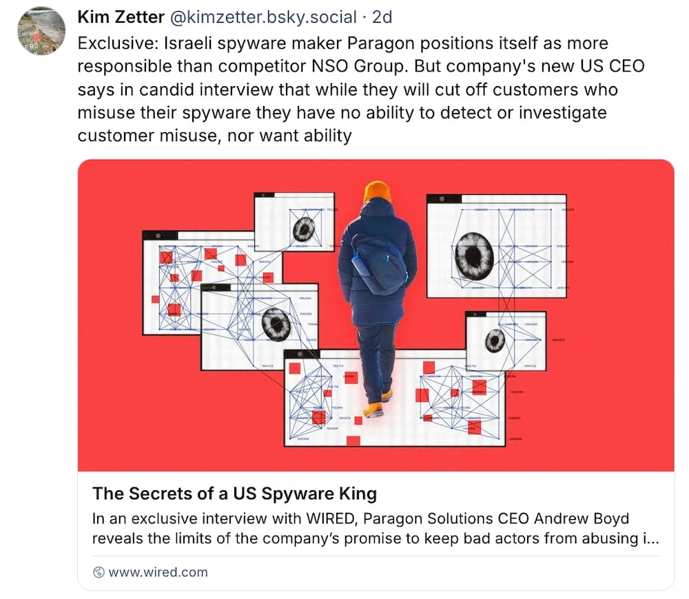 Kim Zetter post on Bluesky: "Exclusive: Israeli spyware maker Paragon positions itself as more responsible than competitor NSO Group. But company's new US CEO says in candid interview that while they will cut off customers who misuse their spyware they have no ability to detect or investigate customer misuse, nor want ability"