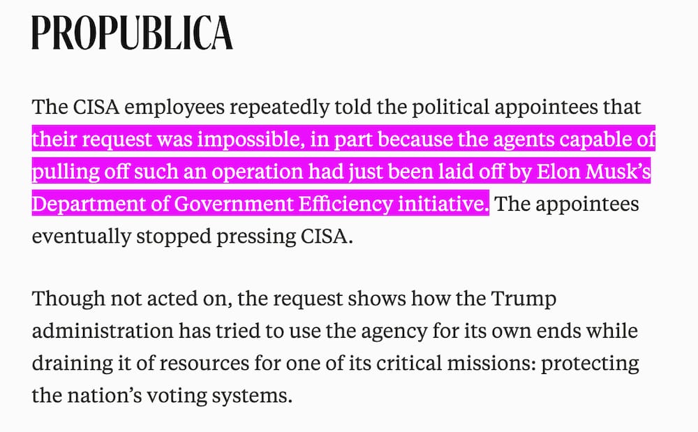 a screenshot of two paragraphs from the ProPublica story, which reads: "The CISA employees repeatedly told the political appointees that their request was impossible, in part because the agents capable of pulling off such an operation had just been laid off by Elon Musk's Department of Government Efficiency initiative. The appointees eventually stopped pressing CISA. Though not acted on, the request shows how the Trump administration has tried to use the agency for its own ends while draining it of resources for one of its critical missions: protecting the nation's voting systems."