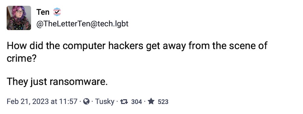 Ten toot: "How did the computer hackers get away from the scene of crime? They just ransomware."