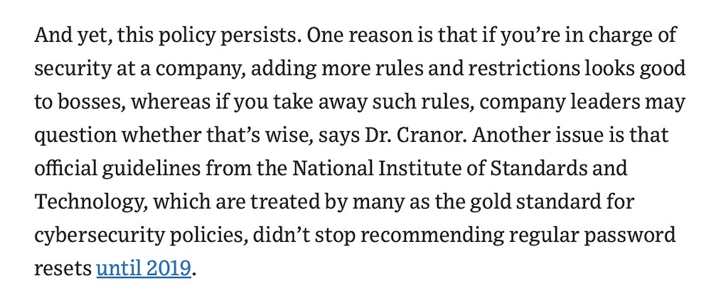 Snippet from WSJ story: "One reason is that if you’re in charge of security at a company, adding more rules and restrictions looks good to bosses, whereas if you take away such rules, company leaders may question whether that’s wise, says Dr. Cranor. Another issue is that official guidelines from the National Institute of Standards and Technology, which are treated by many as the gold standard for cybersecurity policies, didn’t stop recommending regular password resets until 2019."
