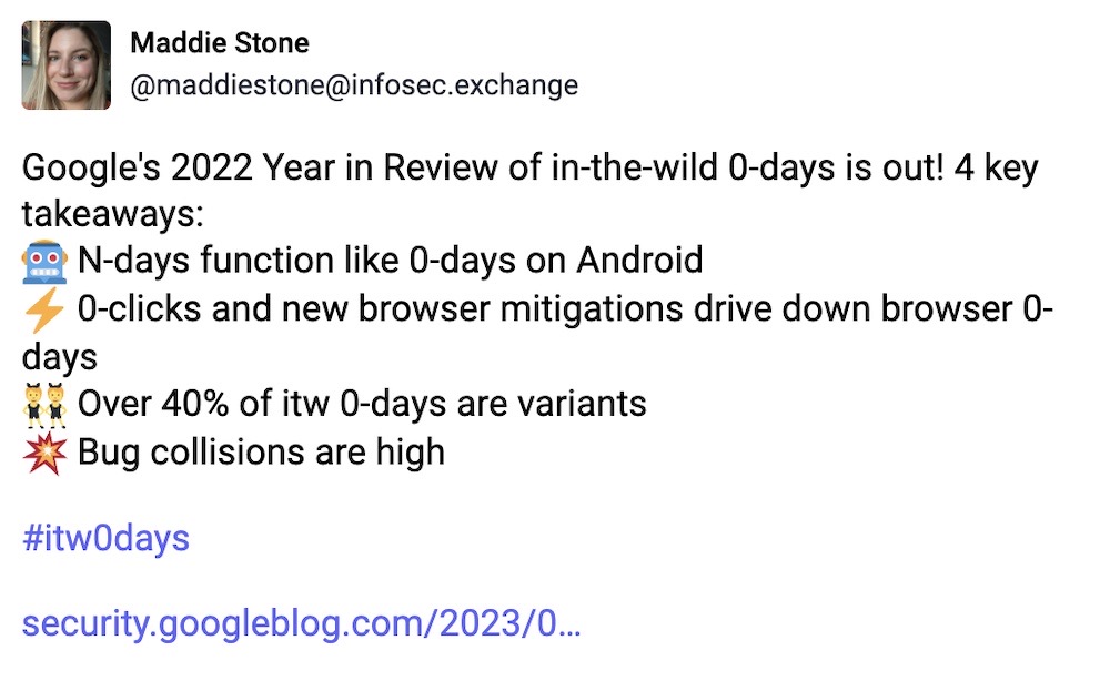 Maddie Stone toot: "Google's 2022 Year in Review of in-the-wild 0-days is out! 4 key takeaways: N-days function like 0-days on Android; 0-clicks and new browser mitigations drive down browser 0-days; Over 40% of in-the-wild 0-days are variants; Bug collisions are high."