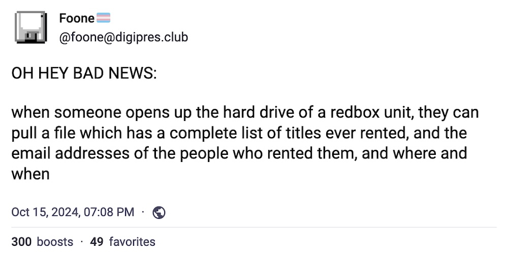 Foone toot: "OH HEY BAD NEWS:  when someone opens up the hard drive of a redbox unit, they can pull a file which has a complete list of titles ever rented, and the email addresses of the people who rented them, and where and when"