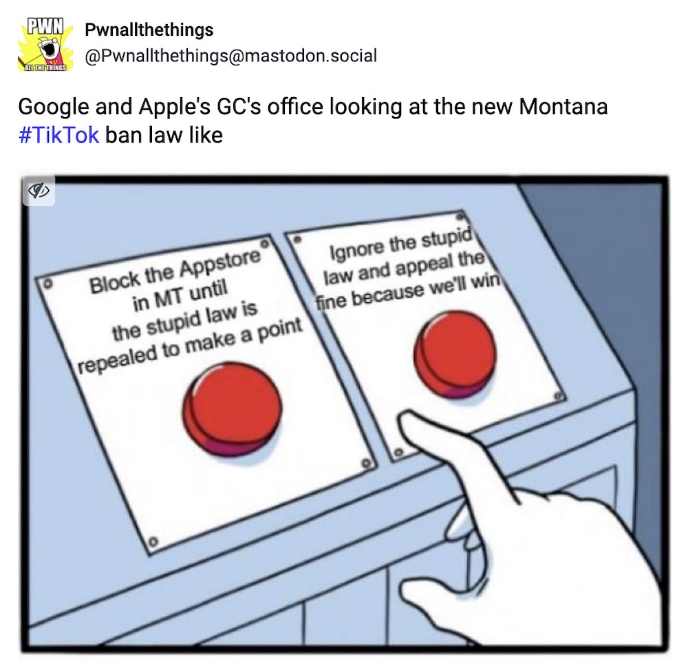 Pwnallthethings toot: "Google and Apple's GC's office looking at the new Montana TikTok ban law like" followed by an image of two buttons, one says "Block the app store in Montana until the stupid law is repeated to make a point" and "Ignore the stupid law and appeal the fine because we'll win."
