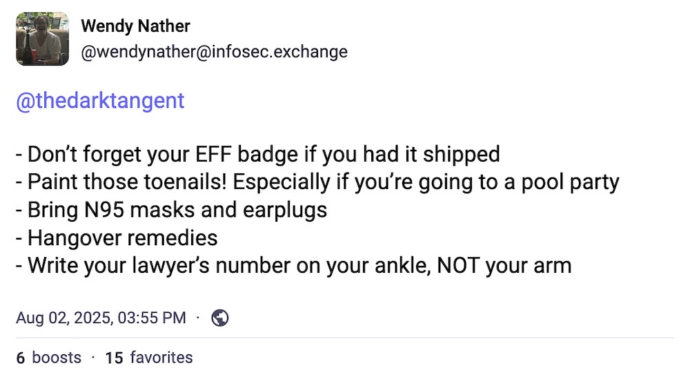 Wendy Nather post on Mastodon: "- Don’t forget your EFF badge if you had it shipped - Paint those toenails! Especially if you’re going to a pool party  - Bring N95 masks and earplugs - Hangover remedies - Write your lawyer’s number on your ankle, NOT your arm"