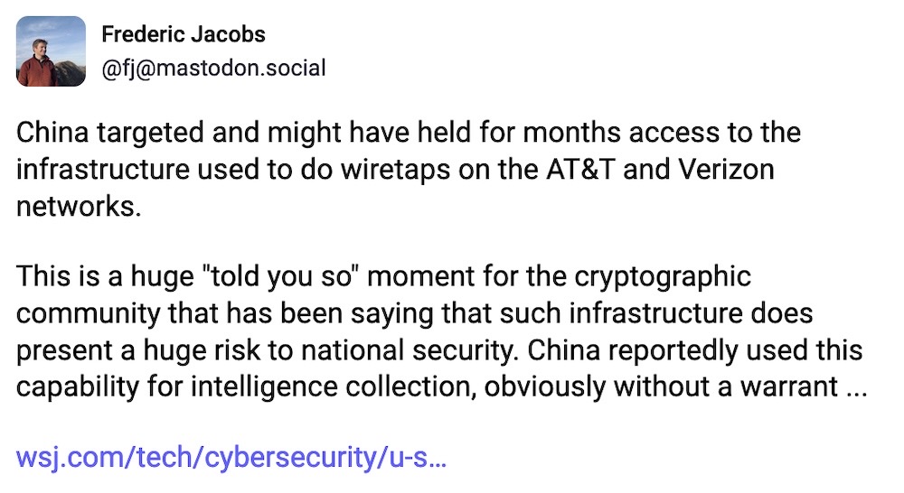 Frederic Jacobs toot: "China targeted and might have held for months access to the infrastructure used to do wiretaps on the AT&T and Verizon networks.  This is a huge "told you so" moment for the cryptographic community that has been saying that such infrastructure does present a huge risk to national security. China reportedly used this capability for intelligence collection, obviously without a warrant... "