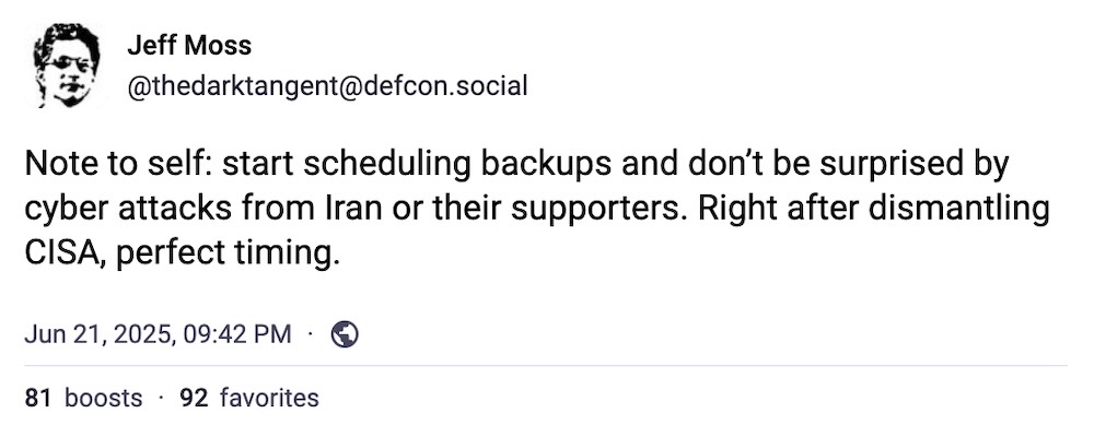 Jeff Moss post on Mastodon: "Note to self: start scheduling backups and don’t be surprised by cyber attacks from Iran or their supporters. Right after dismantling CISA, perfect timing."