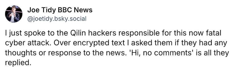 Joe Tidy post on Bluesky: "I just spoke to the Qilin hackers responsible for this now fatal cyber attack. Over encrypted text I asked them if they had any thoughts or response to the news. 'Hi, no comments' is all they replied."