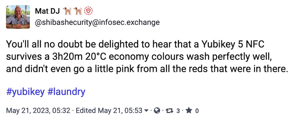 Mat DJ toot: "You'll all no doubt be delighted to hear that a Yubikey 5 NFC survives a 3h20m 20°C economy colours wash perfectly well, and didn't even go a little pink from all the reds that were in there."