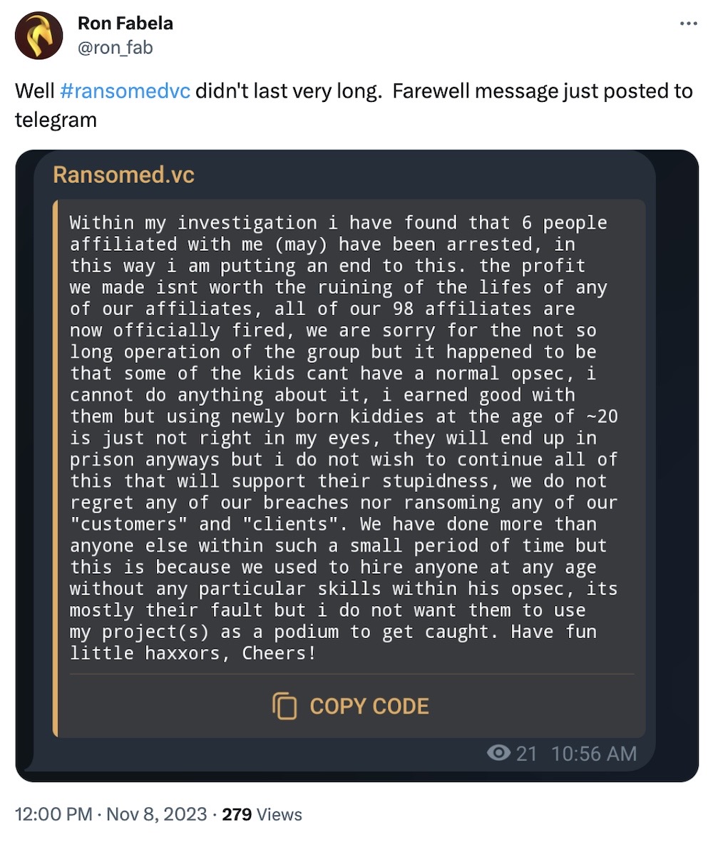 Ron Fabela tweet: "Well #ransomedvc didn't last very long.  Farewell message just posted to telegram," followed by a Telegram screenshot, reading: "Within my investigation i have found that 6 people affiliated with me (may) have been arrested, in this way i am putting an end to this. the profit we made isnt worth the ruining of the lifes of any of our affiliates, all of our 98 affiliates are now officially fired, we are sorry for the not so long operation of the group but it happened to be that some of the kids cant have a normal opsec, 1 cannot do anything about 1t, 1 earned good with them but using newly born kiddies at the age of ~20 is just not right in my eyes, they will end up in prison anyways but i do not wish to continue all of this that will support their stupidness, we do not regret any of our breaches nor ransoming any of our "customers" and "clients". We have done more than anyone else within such a small period of time but this is because we used to hire anyone at any age without any particular skills within his opsec, its mostly their fault but i do not want them to use my projects) as a podium to get caught. Have fun little haxxors, Cheers!"