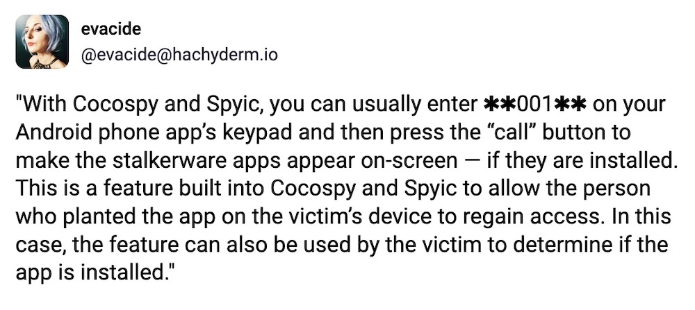 Evacide post on Mastodon: "With Cocospy and Spyic, you can usually enter ✱✱001✱✱ on your Android phone app’s keypad and then press the “call” button to make the stalkerware apps appear on-screen — if they are installed. This is a feature built into Cocospy and Spyic to allow the person who planted the app on the victim’s device to regain access. In this case, the feature can also be used by the victim to determine if the app is installed."
