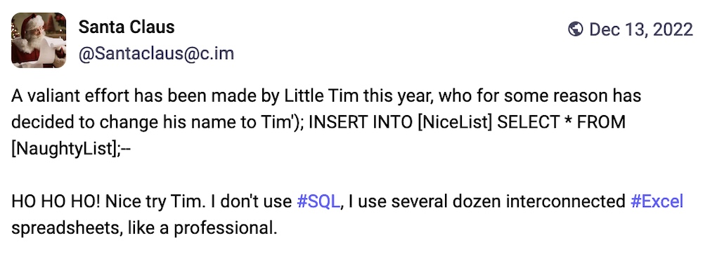 Santa Claus post on Mastodon: "A valiant effort has been made by Little Tim this year, who for some reason has decided to change his name to Tim'); INSERT INTO [NiceList] SELECT * FROM [NaughtyList];--  HO HO HO! Nice try Tim. I don't use #SQL, I use several dozen interconnected #Excel spreadsheets, like a professional."