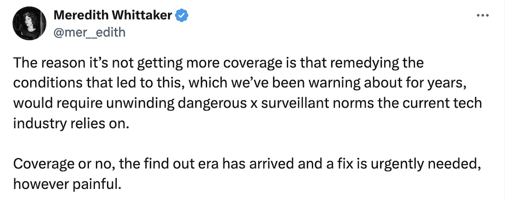 Meredith Whittaker tweet: "The reason it’s not getting more coverage is that remedying the conditions that led to this, which we’ve been warning about for years, would require unwinding dangerous x surveillant norms the current tech industry relies on.   Coverage or no, the find out era has arrived and a fix is urgently needed, however painful."