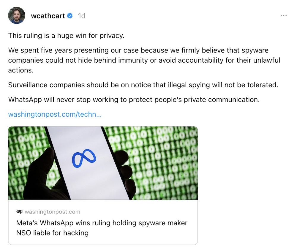 Will Cathcart post: "This ruling is a huge win for privacy.We spent five years presenting our case because we firmly believe that spyware companies could not hide behind immunity or avoid accountability for their unlawful actions.Surveillance companies should be on notice that illegal spying will not be tolerated.WhatsApp will never stop working to protect people’s private communication."