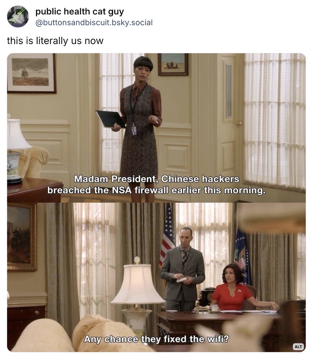 public health cat guy on Bluesky, which reads: "this is literally us now," with two screenshots from Veep, with an assistant saying, "Madam President, Chinese hackers breached the NSA firewall earlier this morning," and the president says, "Any chance they fixed the Wi-Fi?"