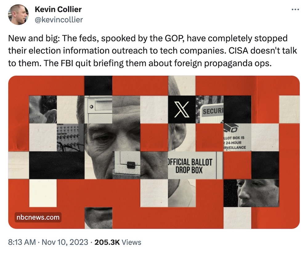Kevin Collier tweet: "New and big: The feds, spooked by the GOP, have completely stopped their election information outreach to tech companies. CISA doesn't talk to them. The FBI quit briefing them about foreign propaganda ops."
