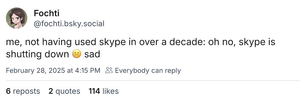 Fochti post on Bluesky: "me, not having used skype in over a decade: oh no, skype is shutting down ☹️ sad"