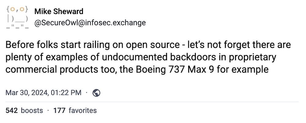 Mike Sheward toot: "Before folks start railing on open source - let’s not forget there are plenty of examples of undocumented backdoors in proprietary commercial products too, the Boeing 737 Max 9 for example."