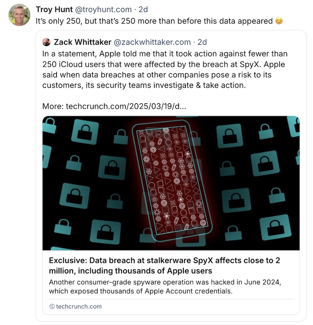 A Bluesky post from me, which reads: "In a statement, Apple told me that it took action against fewer than 250 iCloud users that were affected by the breach at SpyX. Apple said when data breaches at other companies pose a risk to its customers, its security teams investigate & take action," and my post was quoted by Troy Hunt, posting: "It’s only 250, but that’s 250 more than before this data appeared 😊"