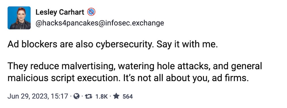 Lesley Carhart toot: "Ad blockers are also cybersecurity. Say it with me. They reduce malvertising, watering hole attacks, and general malicious script execution. It’s not all about you, ad firms."
