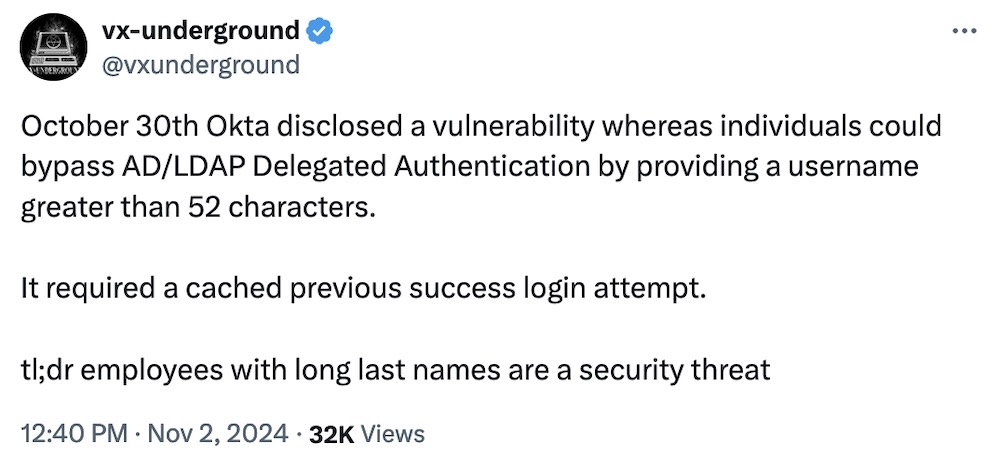 vx-underground tweet: "October 30th Okta disclosed a vulnerability whereas individuals could bypass AD/LDAP Delegated Authentication by providing a username greater than 52 characters.  It required a cached previous success login attempt.  tl;dr employees with long last names are a security threat."