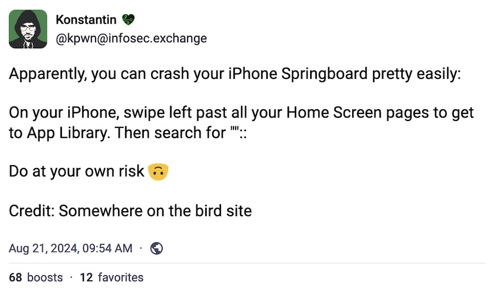 Konstantin toot: "Apparently, you can crash your iPhone Springboard pretty easily:  On your iPhone, swipe left past all your Home Screen pages to get to App Library. Then search for ""::  Do at your own risk. Credit: Somewhere on the bird site."