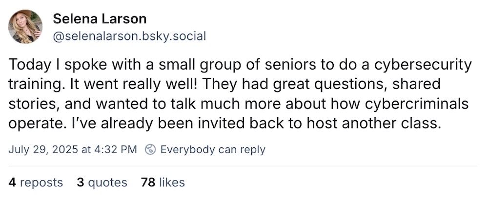 Selena Larson post on Bluesky: "Today I spoke with a small group of seniors to do a cybersecurity training. It went really well! They had great questions, shared stories, and wanted to talk much more about how cybercriminals operate. I’ve already been invited back to host another class."