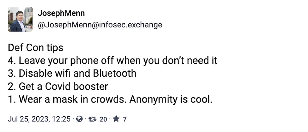 Joseph Menn toot: "Def Con tips: 4. Leave your phone off when you don’t need it; 3. Disable wifi and Bluetooth; 2. Get a Covid booster; 1. Wear a mask in crowds. Anonymity is cool."