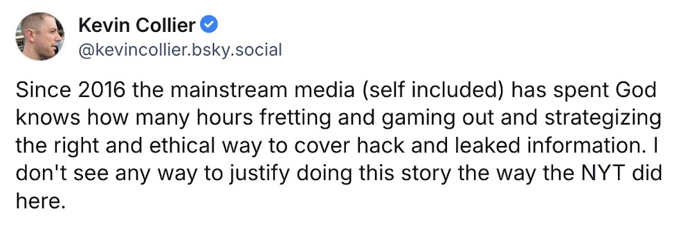 KEvin Collier post on Bluesky: "Since 2016 the mainstream media (self included) has spent God knows how many hours fretting and gaming out and strategizing the right and ethical way to cover hack and leaked information. I don't see any way to justify doing this story the way the NYT did here."