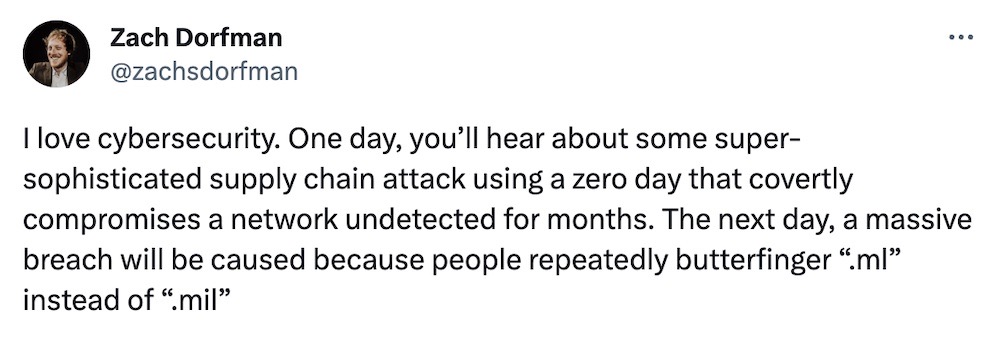 Zach Dorfman tweet: "I love cybersecurity. One day, you’ll hear about some super-sophisticated supply chain attack using a zero day that covertly compromises a network undetected for months. The next day, a massive breach will be caused because people repeatedly butterfinger .ml instead of .mil."