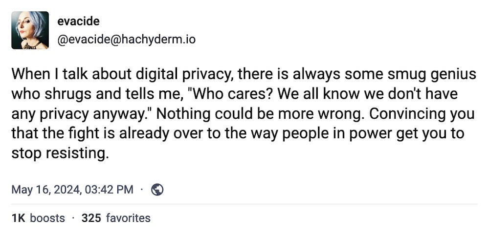Eva toot: "When I talk about digital privacy, there is always some smug genius who shrugs and tells me, "Who cares? We all know we don't have any privacy anyway." Nothing could be more wrong. Convincing you that the fight is already over to the way people in power get you to stop resisting."