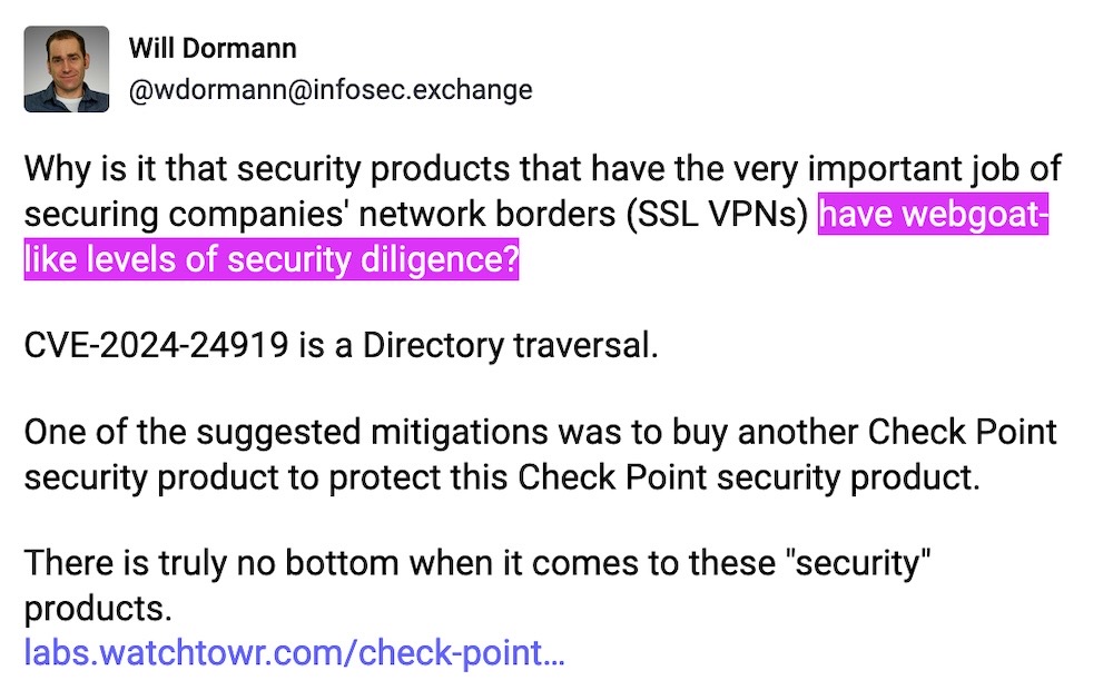 Will Dormann toot: "Why is it that security products that have the very important job of securing companies' network borders (SSL VPNs) have webgoat-like levels of security diligence?  CVE-2024-24919 is a Directory traversal.  One of the suggested mitigations was to buy another Check Point security product to protect this Check Point security product.  There is truly no bottom when it comes to these 'security' products."