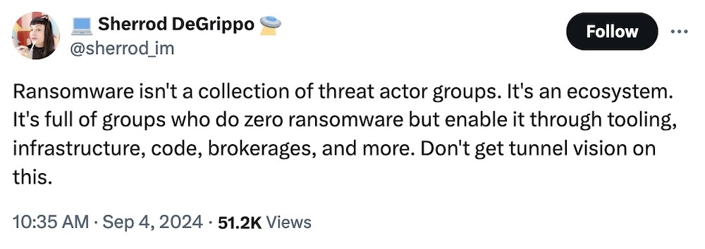 Sherrod DeGrippo tweet: "Ransomware isn't a collection of threat actor groups. It's an ecosystem. It's full of groups who do zero ransomware but enable it through tooling, infrastructure, code, brokerages, and more. Don't get tunnel vision on this."