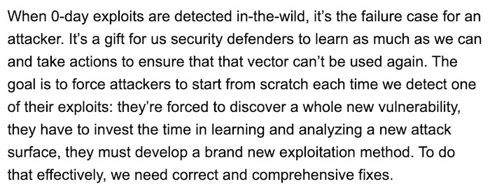 From Maddie Stone's blog post: "When 0-day exploits are detected in-the-wild, it’s the failure case for an attacker. It’s a gift for us security defenders to learn as much as we can and take actions to ensure that that vector can’t be used again. The goal is to force attackers to start from scratch each time we detect one of their exploits: they’re forced to discover a whole new vulnerability, they have to invest the time in learning and analyzing a new attack surface, they must develop a brand new exploitation method. To do that effectively, we need correct and comprehensive fixes."
