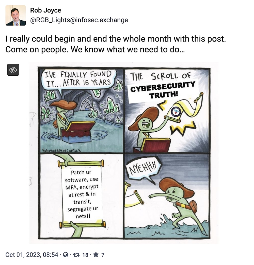 Rob Joyce toot: "I really could begin and end the whole month with this post.  Come on people. We know what we need to do..." followed by an image of a cartoon in four squares, saying: 'I've finally found it, after 15 years, the scroll of cybersecurity truth,' and it reads: 'Patch your software, use MFA, encrypt at rest & in transit, segregate your networks."