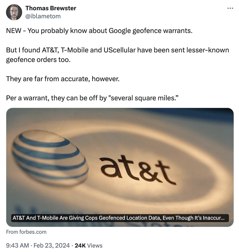Thomas Brewster: "NEW - You probably know about Google geofence warrants. But I found AT&T, T-Mobile and UScellular have been sent lesser-known geofence orders too. They are far from accurate, however. Per a warrant, they can be off by 'several square miles'."