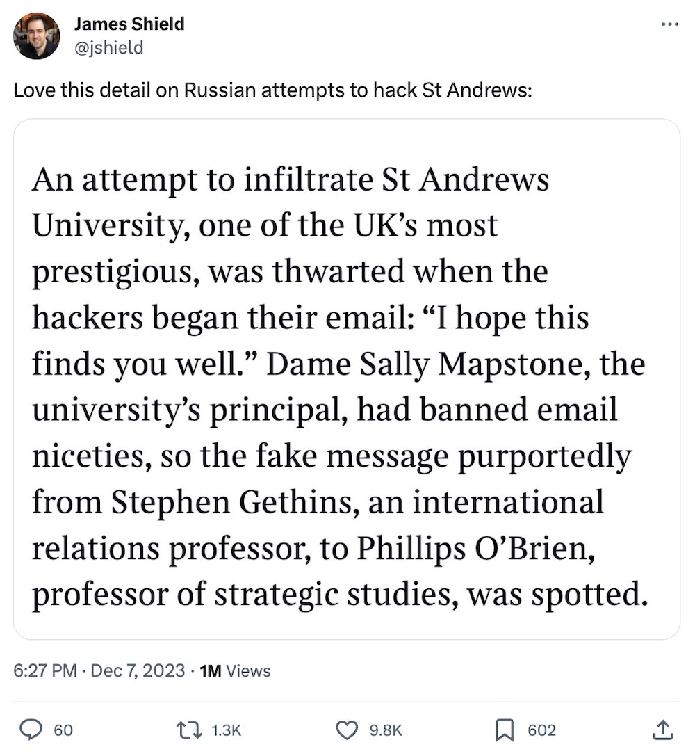 James Shield tweet: "Love this detail on Russian attempts to hack St Andrews:" followed by a chunk of text that reads: "An attempt to infiltrate St Andrews University, one of the UK's most prestigious, was thwarted when the hackers began their email: "I hope this finds you well." Dame Sally Mapstone, the university's principal, had banned email niceties, so the fake message purportedly from Stephen Gethins, an international relations professor, to Phillips O'Brien, professor of strategic studies, was spotted."