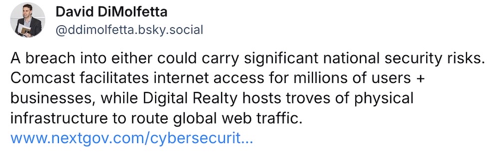 David DiMolfetta post on Bluesky: "A breach into either could carry significant national security risks. Comcast facilitates internet access for millions of users + businesses, while Digital Realty hosts troves of physical infrastructure to route global web traffic."