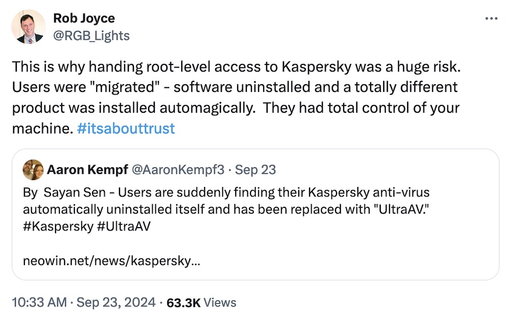 Rob Joyce tweet: "This is why handing root-level access to Kaspersky was a huge risk.  Users were "migrated" - software uninstalled and a totally different product was installed automagically.  They had total control of your machine. #itsabouttrust," quote tweeting Aaron Kempf, who wrote: " Users are suddenly finding their Kaspersky anti-virus  automatically uninstalled itself and has been replaced with 'UltraAV'."