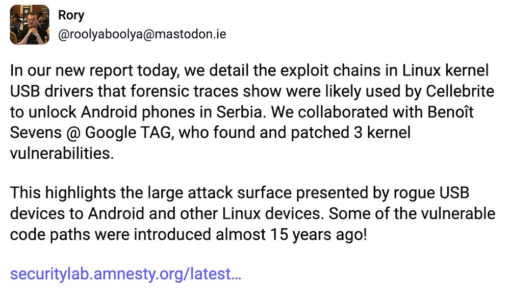 Rory post on Mastodon: "In our new report today, we detail the exploit chains in Linux kernel USB drivers that forensic traces show were likely used by Cellebrite to unlock Android phones in Serbia. We collaborated with Benoît Sevens @ Google TAG, who found and patched 3 kernel vulnerabilities.  This highlights the large attack surface presented by rogue USB devices to Android and other Linux devices. Some of the vulnerable code paths were introduced almost 15 years ago!"