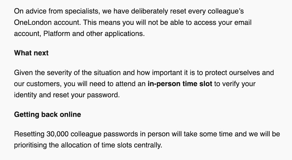 A screenshot from TfLemployee.com, an employee hub for TfL employees. The screenshot reads: "On advice from specialists, we have deliberately reset every colleague’s OneLondon account. This means you will not be able to access your email account, Platform and other applications.  What next:  Given the severity of the situation and how important it is to protect ourselves and our customers, you will need to attend an in-person time slot to verify your identity and reset your password.  Getting back online: Resetting 30,000 colleague passwords in person will take some time and we will be prioritising the allocation of time slots centrally."