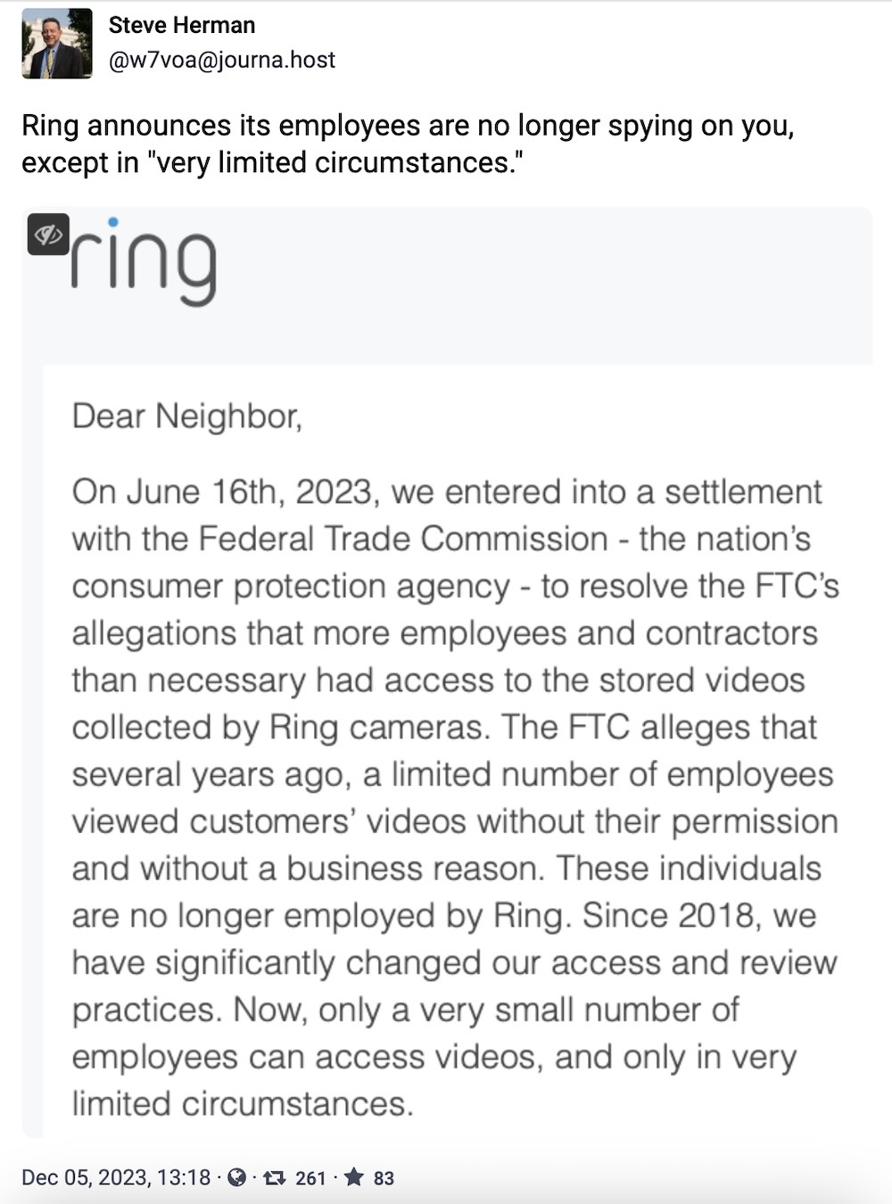 Steve Herman toot: "Ring announces its employees are no longer spying on you, except in "very limited circumstances," followed by a chunk of text that says, "On June 16th, 2023, we entered into a settlement with the Federal Trade Commission - the nation's consumer protection agency - to resolve the FTC's allegations that more employees and contractors than necessary had access to the stored videos collected by Ring cameras. The FTC alleges that several years ago, a limited number of employees viewed customers' videos without their permission and without a business reason. These individuals are no longer employed by Ring. Since 2018, we have significantly changed our access and review practices. Now, only a very small number of employees can access videos, and only in very limited circumstances."