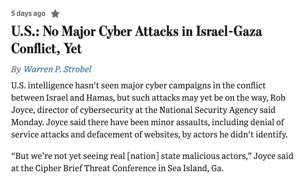 A snippet of a WSJ report with the headline: "U.S.: No Major Cyber Attacks in Israel-Gaza Conflict, Yet" followed by the block of text: U.S. intelligence hasn't seen major cyber campaigns in the conflict between Israel and Hamas, but such attacks may yet be on the way, Rob Joyce, director of cybersecurity at the National Security Agency said Monday. Joyce said there have been minor assaults, including denial of service attacks and defacement of websites, by actors he didn't identify.  “But we’re not yet seeing real [nation] state malicious actors,” Joyce said at the Cipher Brief Threat Conference in Sea Island, Ga."