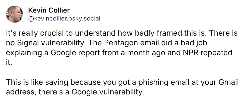 Kevin Collier post on Bluesky: "It's really crucial to understand how badly framed this is. There is no Signal vulnerability. The Pentagon email did a bad job explaining a Google report from a month ago and NPR repeated it.  This is like saying because you got a phishing email at your Gmail address, there's a Google vulnerability."
